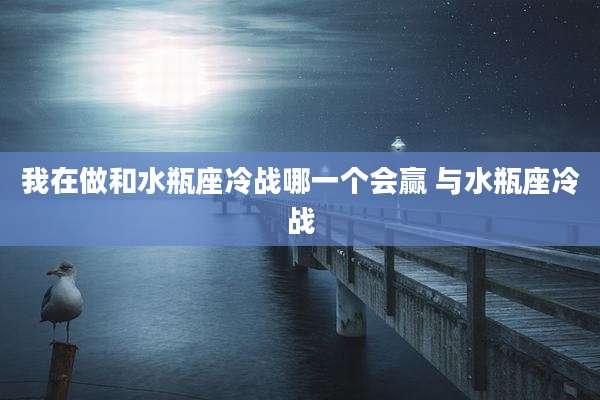 我在做和水瓶座冷战哪一个会赢 与水瓶座冷战