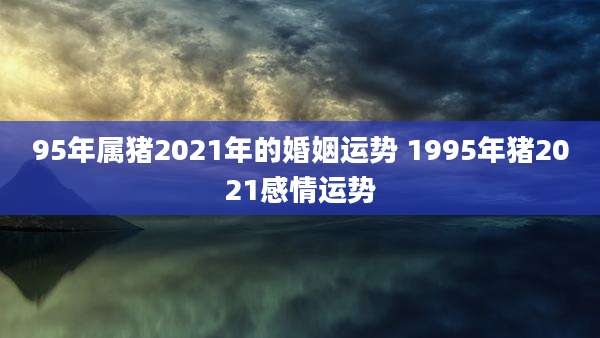 95年属猪2021年的婚姻运势 1995年猪2021感情运势