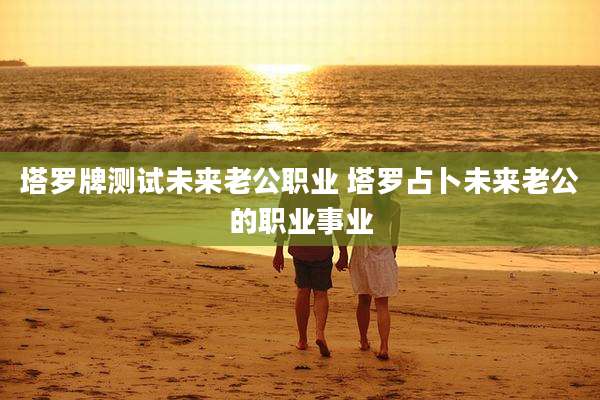 塔罗牌测试未来老公职业 塔罗占卜未来老公的职业事业