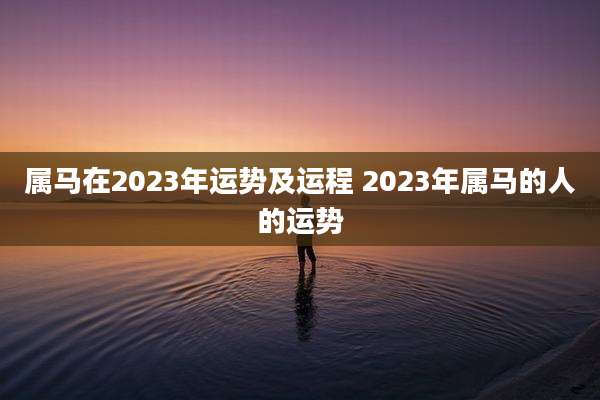 属马在2023年运势及运程 2023年属马的人的运势