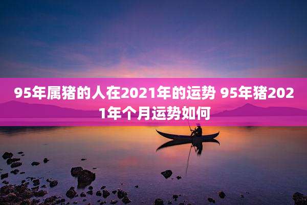 95年属猪的人在2021年的运势 95年猪2021年个月运势如何