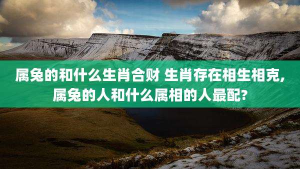 属兔的和什么生肖合财 生肖存在相生相克,属兔的人和什么属相的人最配?