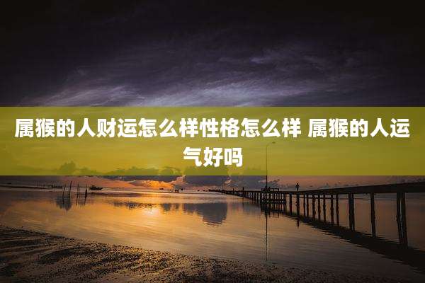属猴的人财运怎么样性格怎么样 属猴的人运气好吗