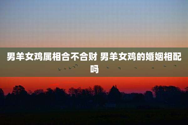 男羊女鸡属相合不合财 男羊女鸡的婚姻相配吗