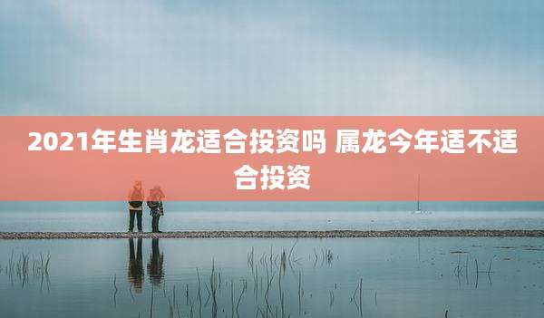 2021年生肖龙适合投资吗 属龙今年适不适合投资