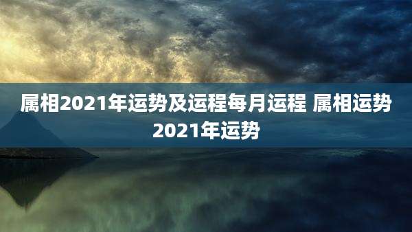 属相2021年运势及运程每月运程 属相运势2021年运势