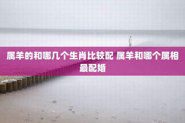 属羊的和哪几个生肖比较配 属羊和哪个属相最配婚