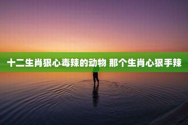 十二生肖狠心毒辣的动物 那个生肖心狠手辣
