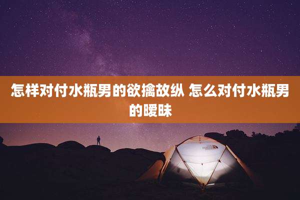 怎样对付水瓶男的欲擒故纵 怎么对付水瓶男的暧昧