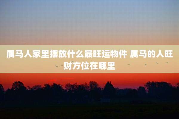 属马人家里摆放什么最旺运物件 属马的人旺财方位在哪里