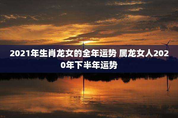 2021年生肖龙女的全年运势 属龙女人2020年下半年运势