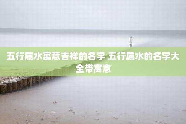 五行属水寓意吉祥的名字 五行属水的名字大全带寓意