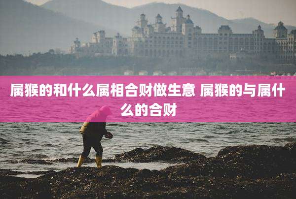 属猴的和什么属相合财做生意 属猴的与属什么的合财