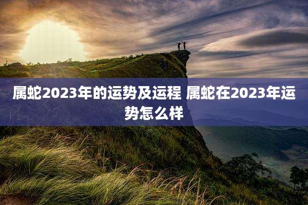 属蛇2023年的运势及运程 属蛇在2023年运势怎么样