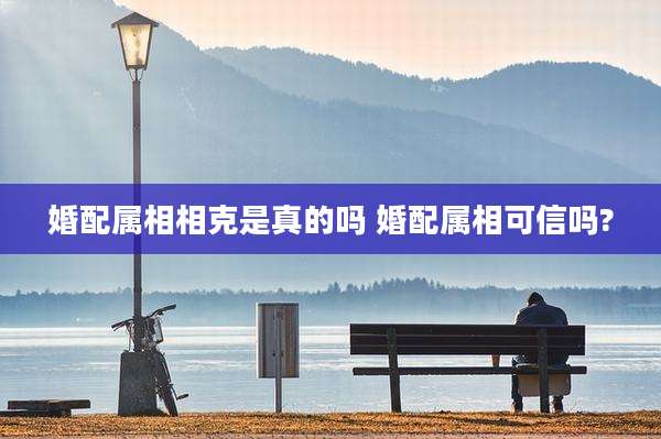 婚配属相相克是真的吗 婚配属相可信吗?