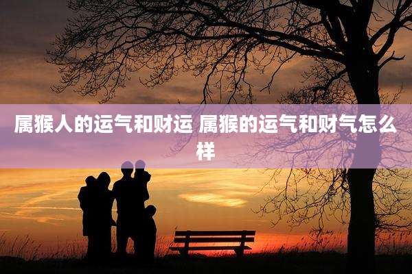 属猴人的运气和财运 属猴的运气和财气怎么样