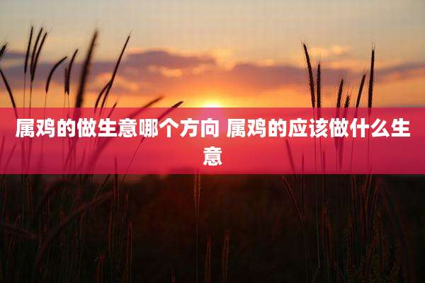 属鸡的做生意哪个方向 属鸡的应该做什么生意