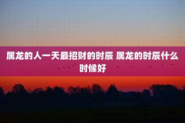 属龙的人一天最招财的时辰 属龙的时辰什么时候好