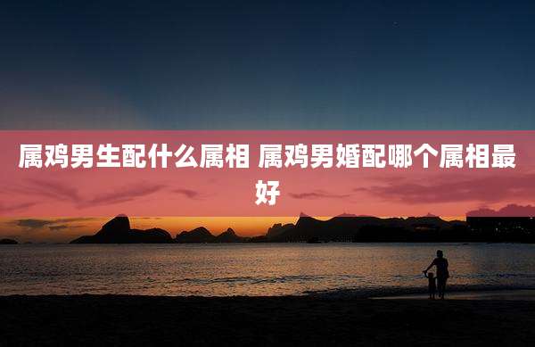 属鸡男生配什么属相 属鸡男婚配哪个属相最好