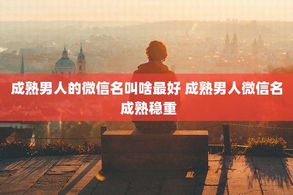 成熟男人的微信名叫啥最好 成熟男人微信名 成熟稳重