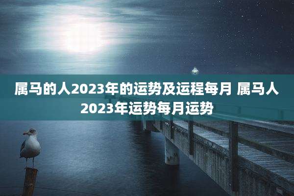 属马的人2023年的运势及运程每月 属马人2023年运势每月运势