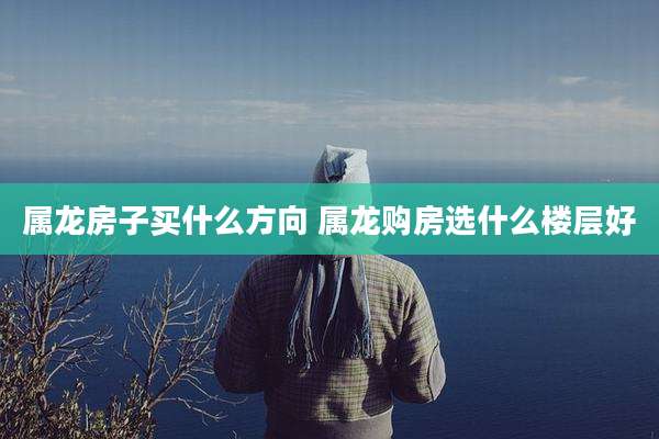 属龙房子买什么方向 属龙购房选什么楼层好