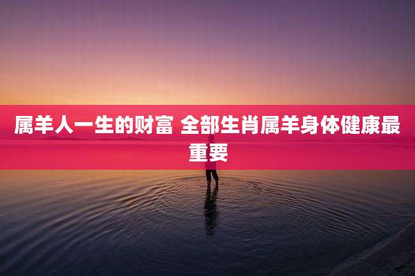 属羊人一生的财富 全部生肖属羊身体健康最重要