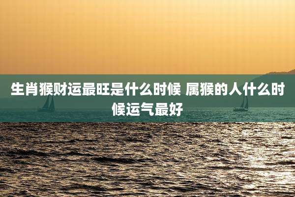 生肖猴财运最旺是什么时候 属猴的人什么时候运气最好