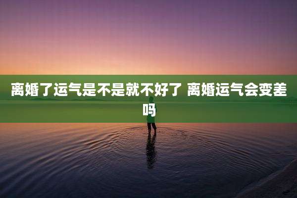 离婚了运气是不是就不好了 离婚运气会变差吗