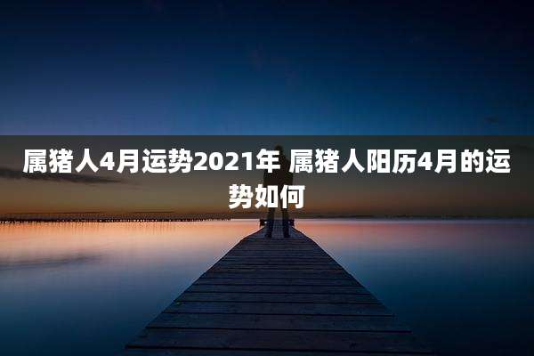 属猪人4月运势2021年 属猪人阳历4月的运势如何
