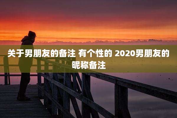 关于男朋友的备注 有个性的 2020男朋友的昵称备注