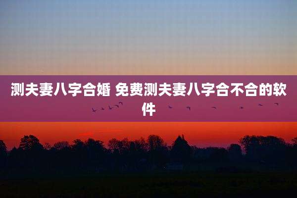 测夫妻八字合婚 免费测夫妻八字合不合的软件