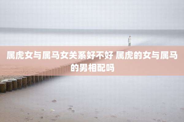 属虎女与属马女关系好不好 属虎的女与属马的男相配吗