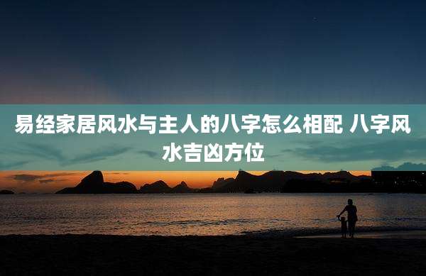 易经家居风水与主人的八字怎么相配 八字风水吉凶方位