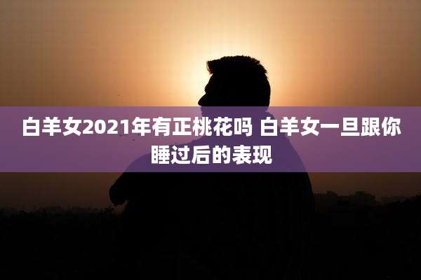 白羊女2021年有正桃花吗 白羊女一旦跟你睡过后的表现