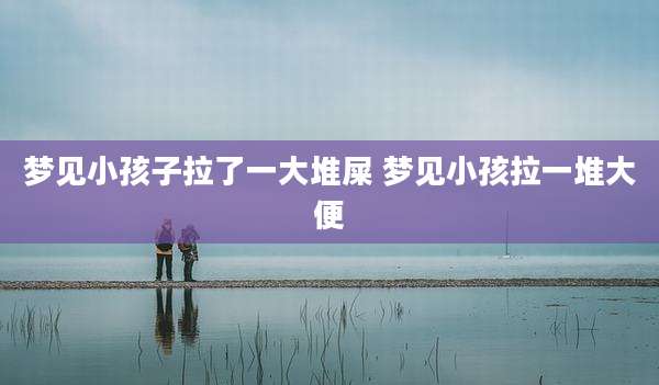 梦见小孩子拉了一大堆屎 梦见小孩拉一堆大便