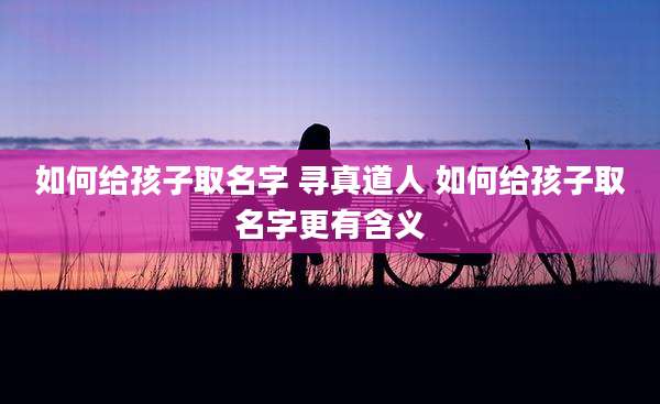 如何给孩子取名字 寻真道人 如何给孩子取名字更有含义