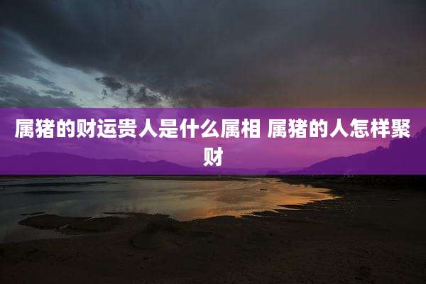 属猪的财运贵人是什么属相 属猪的人怎样聚财
