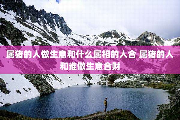 属猪的人做生意和什么属相的人合 属猪的人和谁做生意合财