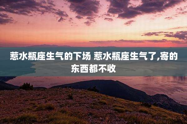 惹水瓶座生气的下场 惹水瓶座生气了,寄的东西都不收