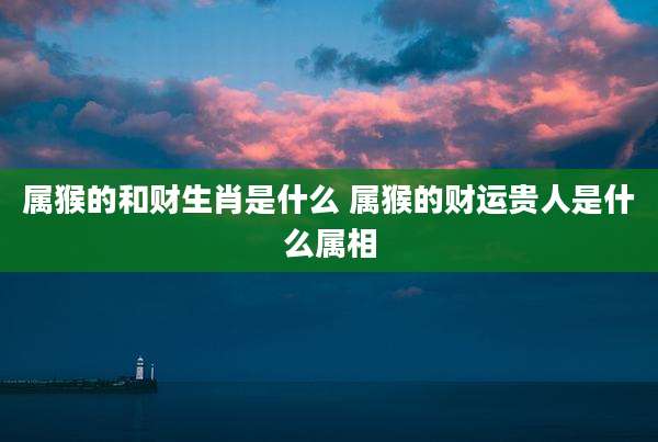 属猴的和财生肖是什么 属猴的财运贵人是什么属相