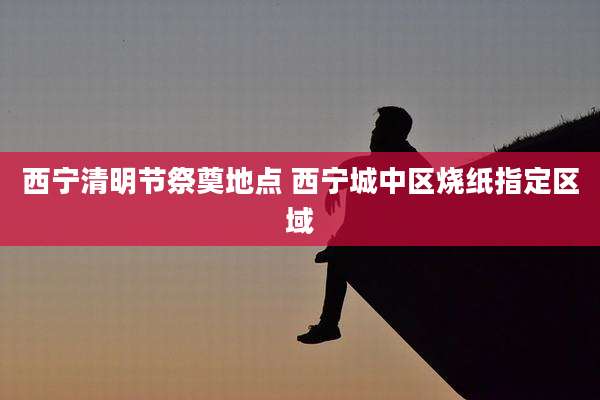 西宁清明节祭奠地点 西宁城中区烧纸指定区域