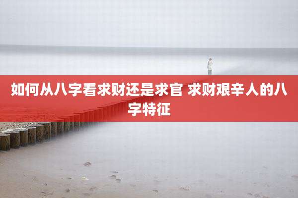 如何从八字看求财还是求官 求财艰辛人的八字特征