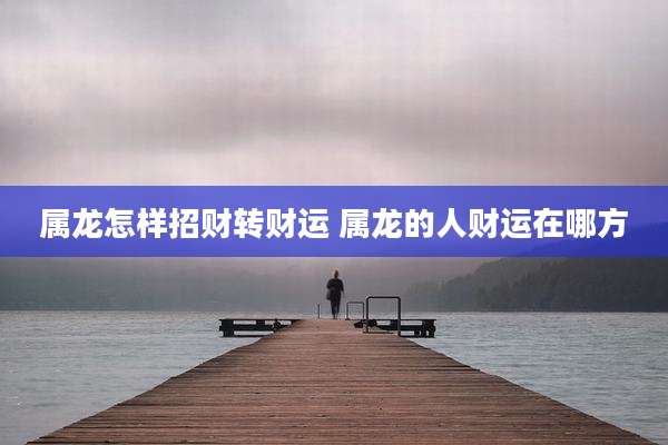 属龙怎样招财转财运 属龙的人财运在哪方