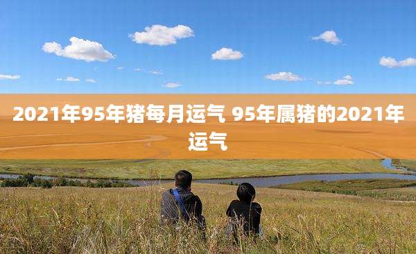2021年95年猪每月运气 95年属猪的2021年运气