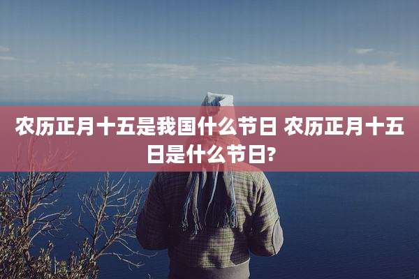 农历正月十五是我国什么节日 农历正月十五日是什么节日?