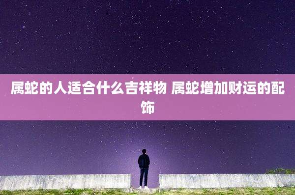 属蛇的人适合什么吉祥物 属蛇增加财运的配饰