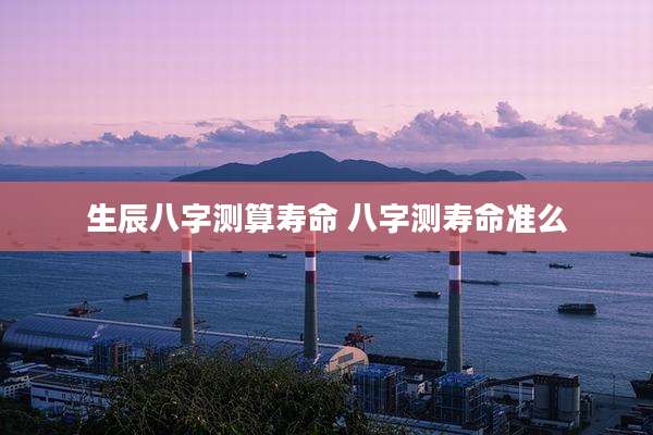 生辰八字测算寿命 八字测寿命准么