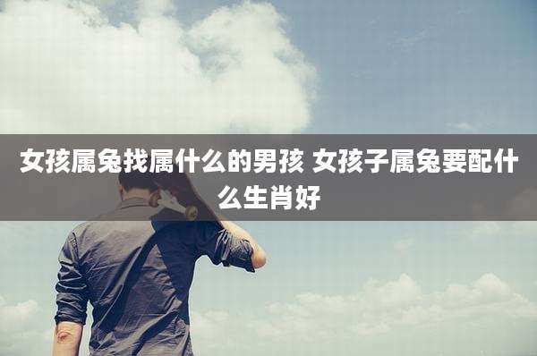 女孩属兔找属什么的男孩 女孩子属兔要配什么生肖好