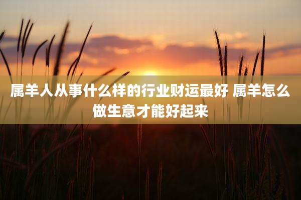 属羊人从事什么样的行业财运最好 属羊怎么做生意才能好起来